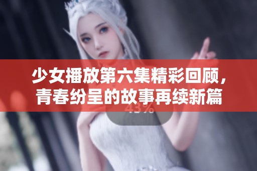 少女播放第六集精彩回顾，青春纷呈的故事再续新篇