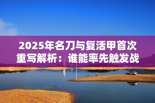 2025年名刀与复活甲首次重写解析：谁能率先触发战斗逆转效果