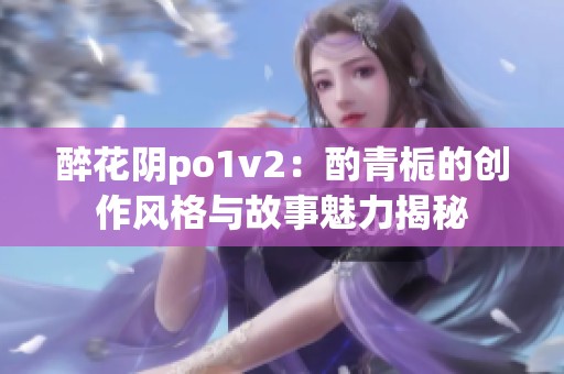 醉花阴po1v2：酌青栀的创作风格与故事魅力揭秘