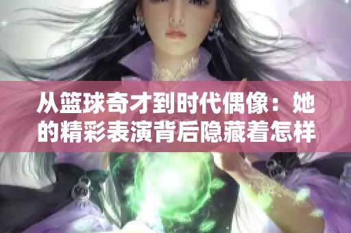 从篮球奇才到时代偶像：她的精彩表演背后隐藏着怎样的努力与坚持