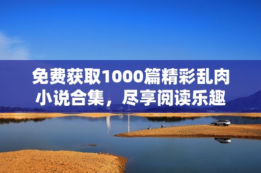 免费获取1000篇精彩乱肉小说合集，尽享阅读乐趣