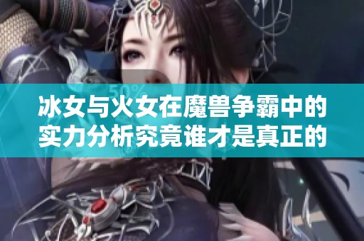 冰女与火女在魔兽争霸中的实力分析究竟谁才是真正的战场霸主