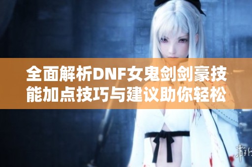 全面解析DNF女鬼剑剑豪技能加点技巧与建议助你轻松升级手游实力