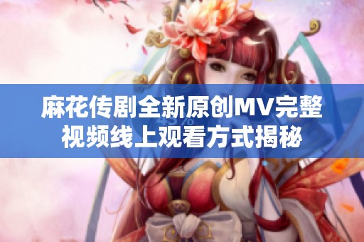 麻花传剧全新原创MV完整视频线上观看方式揭秘