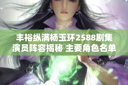 丰裕纵满杨玉环2588剧集演员阵容揭秘 主要角色名单一览