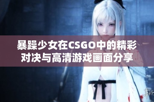 暴躁少女在CSGO中的精彩对决与高清游戏画面分享