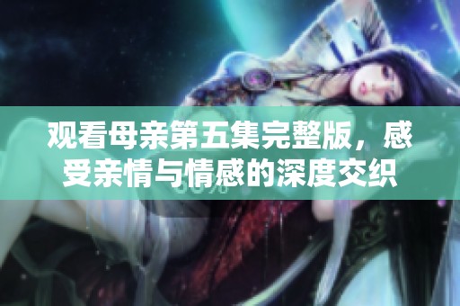 观看母亲第五集完整版，感受亲情与情感的深度交织