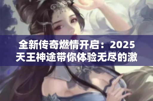 全新传奇燃情开启：2025天王神途带你体验无尽的激情与冒险之旅