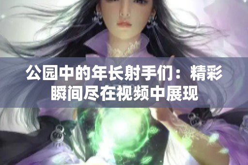 公园中的年长射手们：精彩瞬间尽在视频中展现