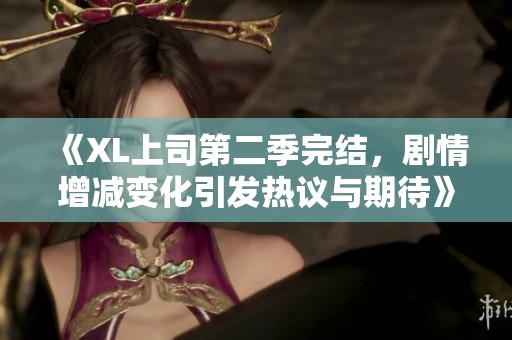 《XL上司第二季完结，剧情增减变化引发热议与期待》