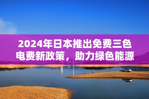 2024年日本推出免费三色电费新政策，助力绿色能源转型