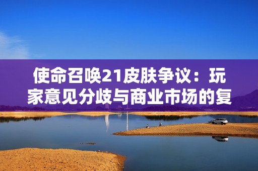 使命召唤21皮肤争议：玩家意见分歧与商业市场的复杂关系分析