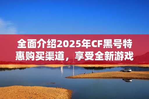 全面介绍2025年CF黑号特惠购买渠道，享受全新游戏体验的最佳选择