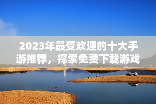 2023年最受欢迎的十大手游推荐，探索免费下载游戏的最新趋势与玩法