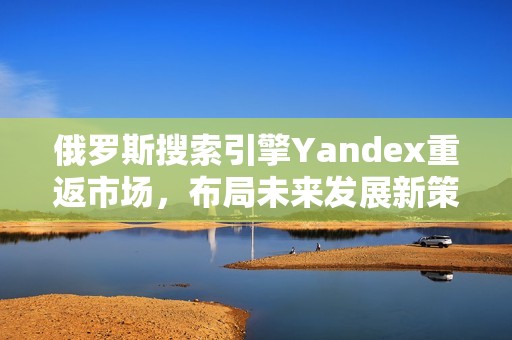 俄罗斯搜索引擎Yandex重返市场，布局未来发展新策略