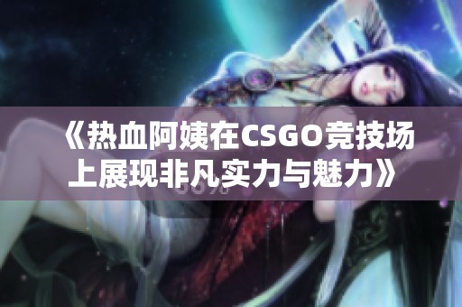 《热血阿姨在CSGO竞技场上展现非凡实力与魅力》