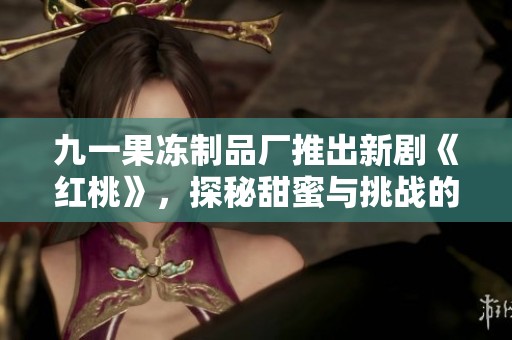 九一果冻制品厂推出新剧《红桃》，探秘甜蜜与挑战的故事