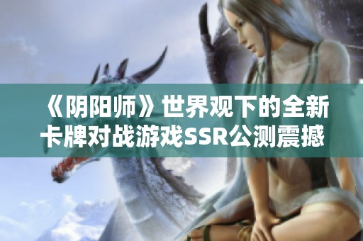 《阴阳师》世界观下的全新卡牌对战游戏SSR公测震撼开启，畅享策略激斗乐趣