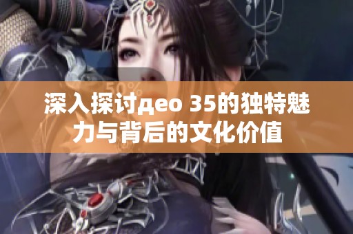 深入探讨део 35的独特魅力与背后的文化价值