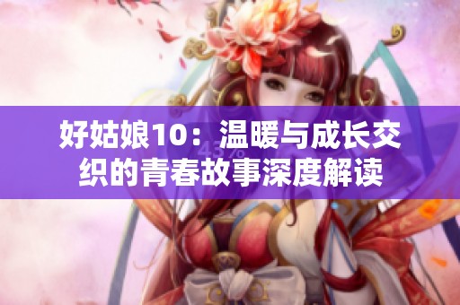 好姑娘10：温暖与成长交织的青春故事深度解读