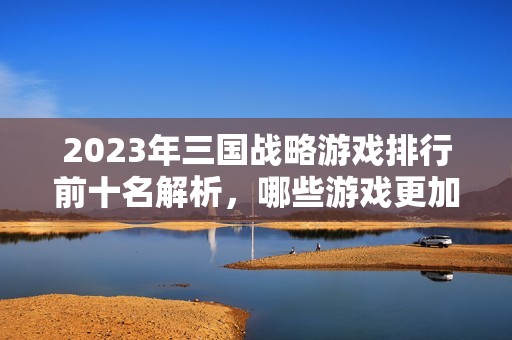 2023年三国战略游戏排行前十名解析，哪些游戏更加好玩值得体验呢