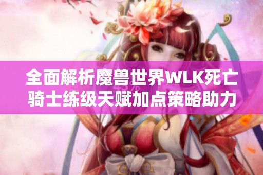 全面解析魔兽世界WLK死亡骑士练级天赋加点策略助力高效成长