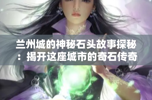 兰州城的神秘石头故事探秘：揭开这座城市的奇石传奇与历史魅力