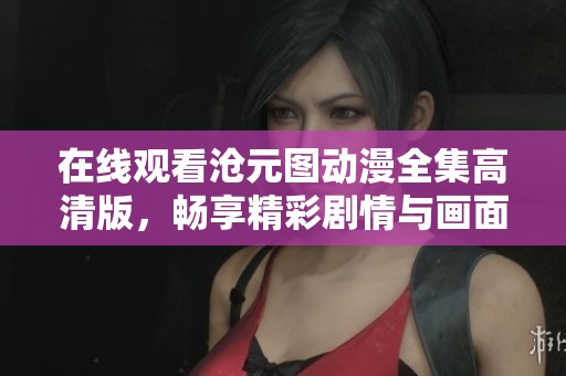 在线观看沧元图动漫全集高清版，畅享精彩剧情与画面魅力