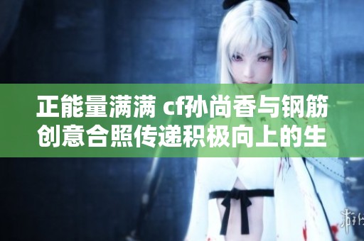 正能量满满 cf孙尚香与钢筋创意合照传递积极向上的生活态度