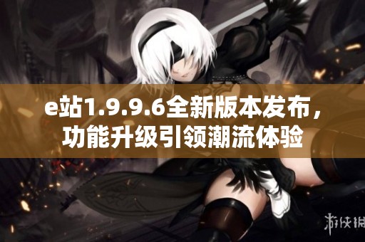 e站1.9.9.6全新版本发布，功能升级引领潮流体验