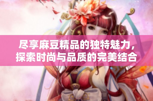 尽享麻豆精品的独特魅力，探索时尚与品质的完美结合