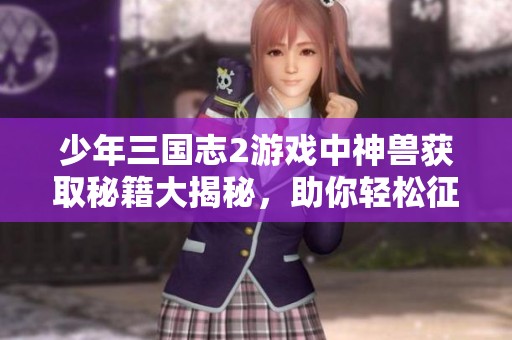 少年三国志2游戏中神兽获取秘籍大揭秘，助你轻松征战三国世界