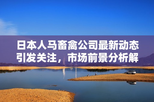 日本人马畜禽公司最新动态引发关注，市场前景分析解读