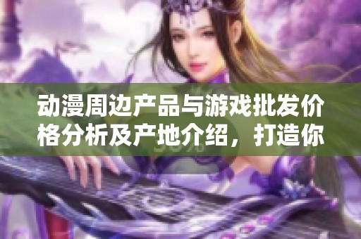 动漫周边产品与游戏批发价格分析及产地介绍，打造你的个性收藏之旅