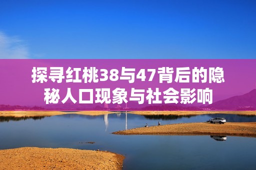 探寻红桃38与47背后的隐秘人口现象与社会影响