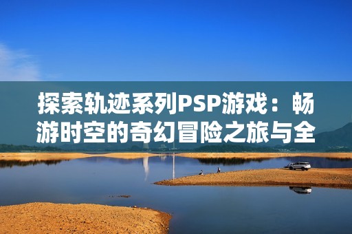 探索轨迹系列PSP游戏：畅游时空的奇幻冒险之旅与全系列回顾