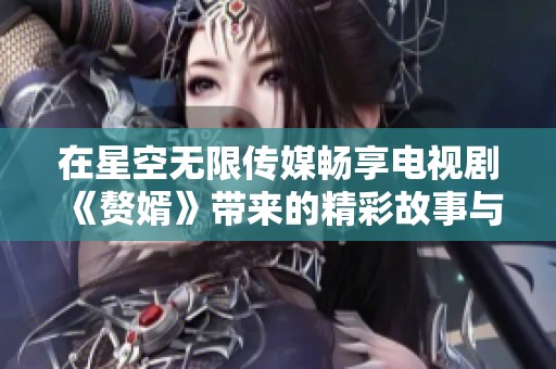 在星空无限传媒畅享电视剧《赘婿》带来的精彩故事与无限魅力