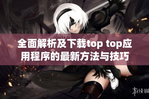 全面解析及下载top top应用程序的最新方法与技巧