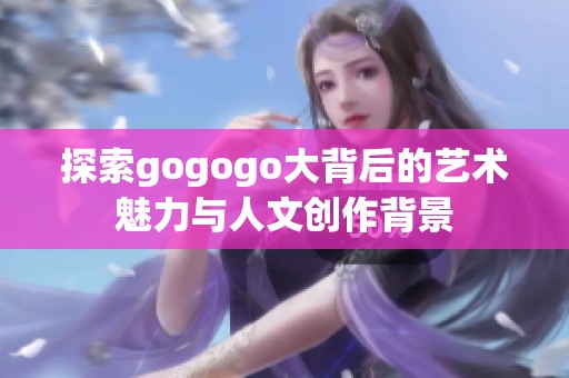 探索gogogo大背后的艺术魅力与人文创作背景