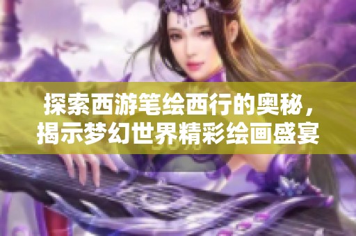 探索西游笔绘西行的奥秘，揭示梦幻世界精彩绘画盛宴的背后故事