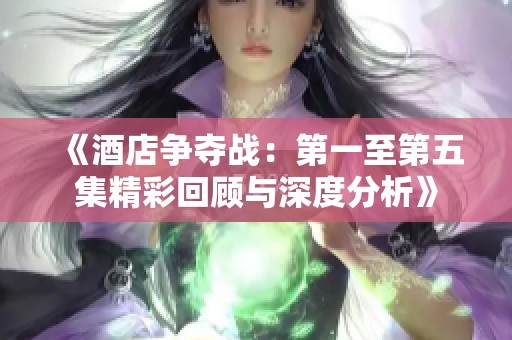 《酒店争夺战：第一至第五集精彩回顾与深度分析》