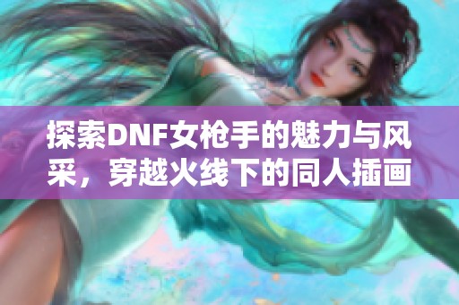 探索DNF女枪手的魅力与风采，穿越火线下的同人插画独特呈现