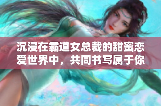 沉浸在霸道女总裁的甜蜜恋爱世界中，共同书写属于你们的爱情故事