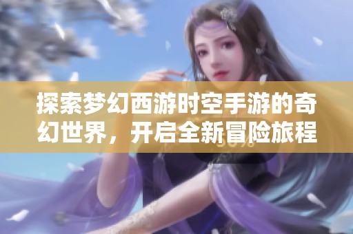 探索梦幻西游时空手游的奇幻世界，开启全新冒险旅程，体验无限精彩与乐趣