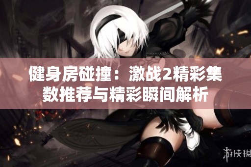 健身房碰撞：激战2精彩集数推荐与精彩瞬间解析