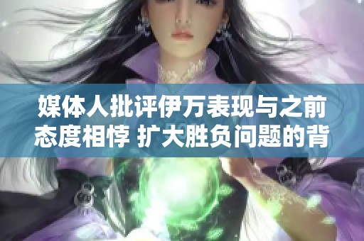 媒体人批评伊万表现与之前态度相悖 扩大胜负问题的背后动机令人深思