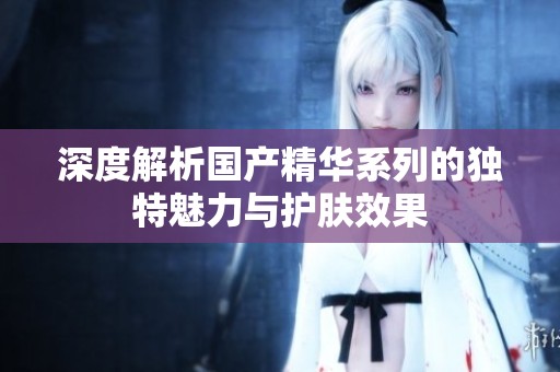 深度解析国产精华系列的独特魅力与护肤效果