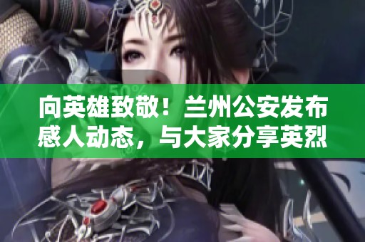 向英雄致敬！兰州公安发布感人动态，与大家分享英烈故事与精神力量