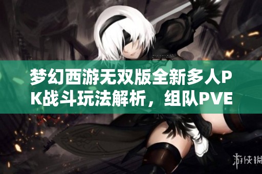 梦幻西游无双版全新多人PK战斗玩法解析，组队PVE挑战极限乐趣尽在其中