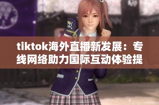tiktok海外直播新发展：专线网络助力国际互动体验提升